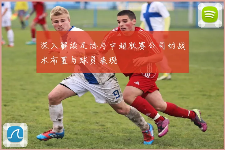 深入解读足协与中超联赛公司的战术布置与球员表现