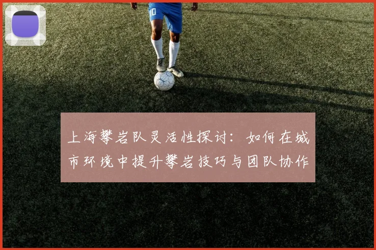 上海攀岩队灵活性探讨：如何在城市环境中提升攀岩技巧与团队协作