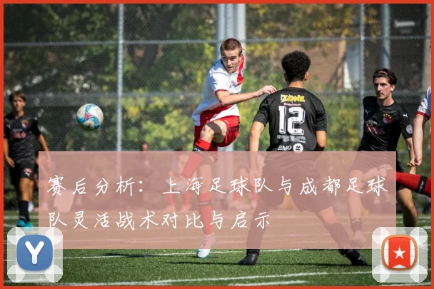 赛后分析：上海足球队与成都足球队灵活战术对比与启示