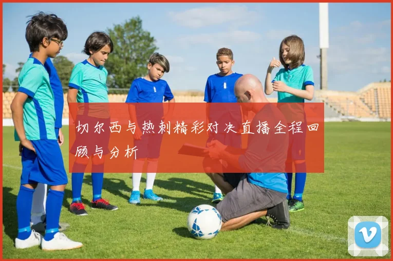 切尔西与热刺精彩对决直播全程回顾与分析