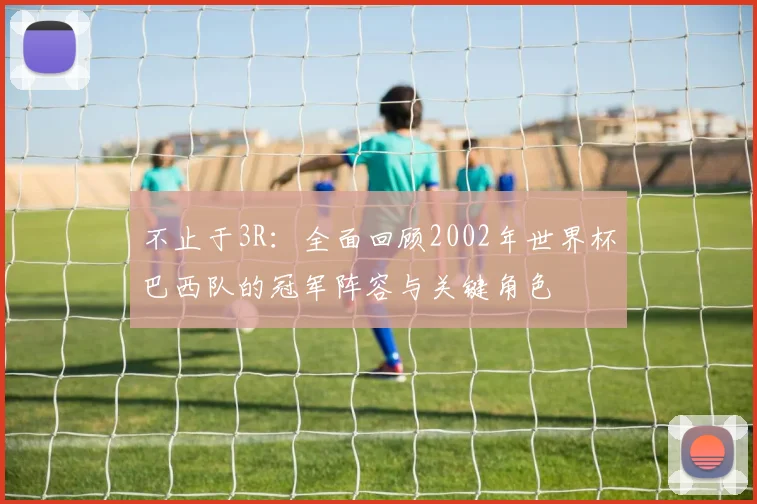 不止于3R：全面回顾2002年世界杯巴西队的冠军阵容与关键角色
