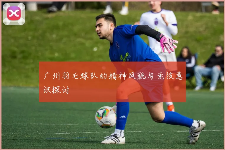 广州羽毛球队的精神风貌与竞技意识探讨