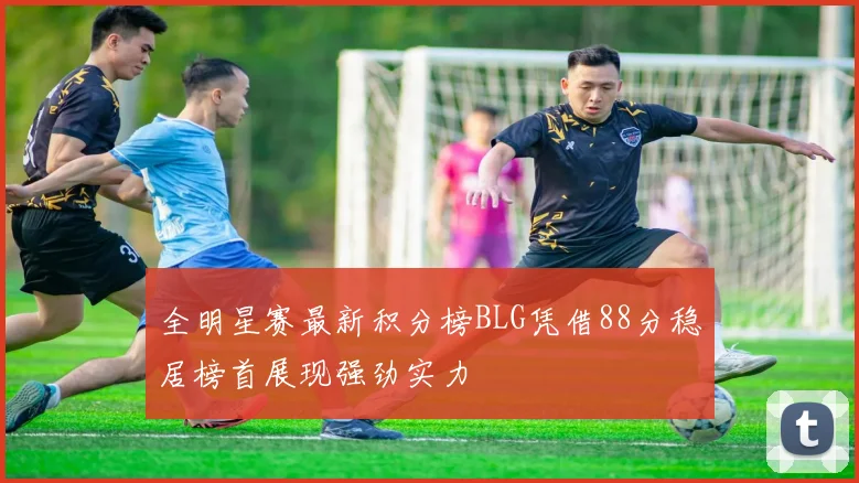 全明星赛最新积分榜BLG凭借88分稳居榜首展现强劲实力